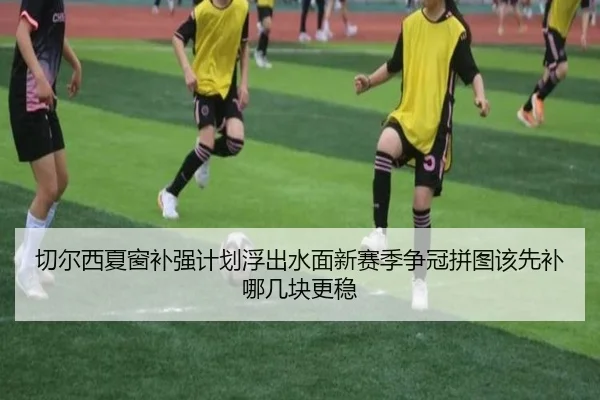 切尔西夏窗补强计划浮出水面新赛季争冠拼图该先补哪几块更稳